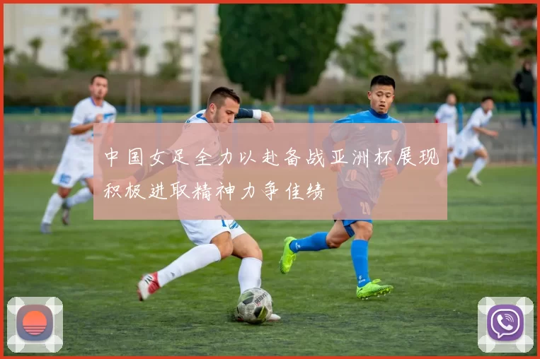 中国女足全力以赴备战亚洲杯展现积极进取精神力争佳绩