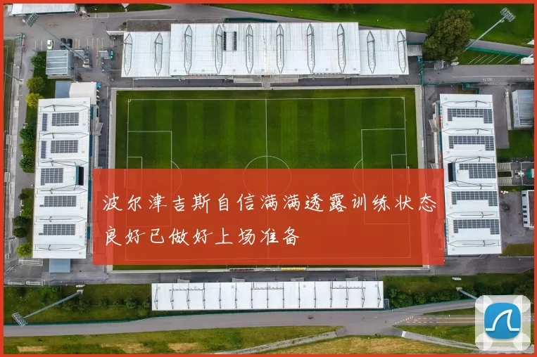 波尔津吉斯自信满满透露训练状态良好已做好上场准备