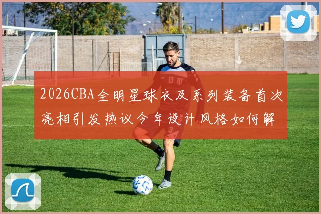 2026CBA全明星球衣及系列装备首次亮相引发热议今年设计风格如何解析