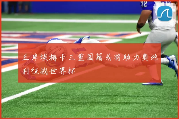 丘库埃梅卡三重国籍或将助力奥地利征战世界杯