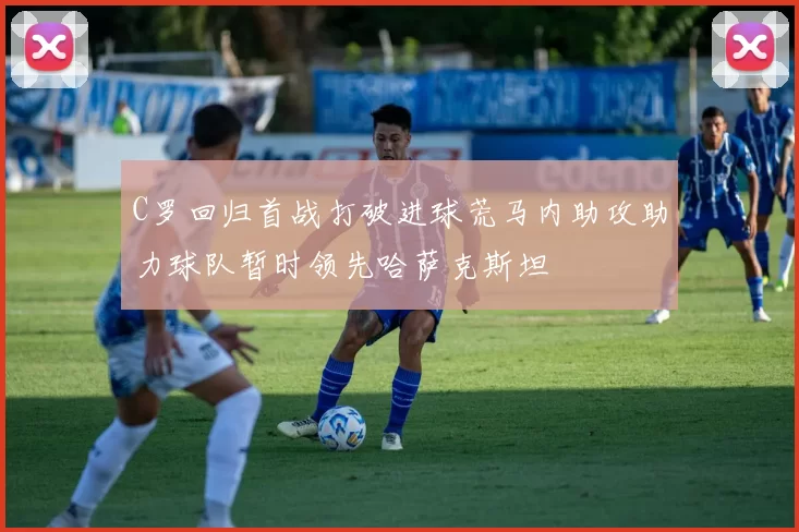C罗回归首战打破进球荒马内助攻助力球队暂时领先哈萨克斯坦