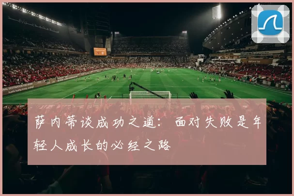 萨内蒂谈成功之道：面对失败是年轻人成长的必经之路