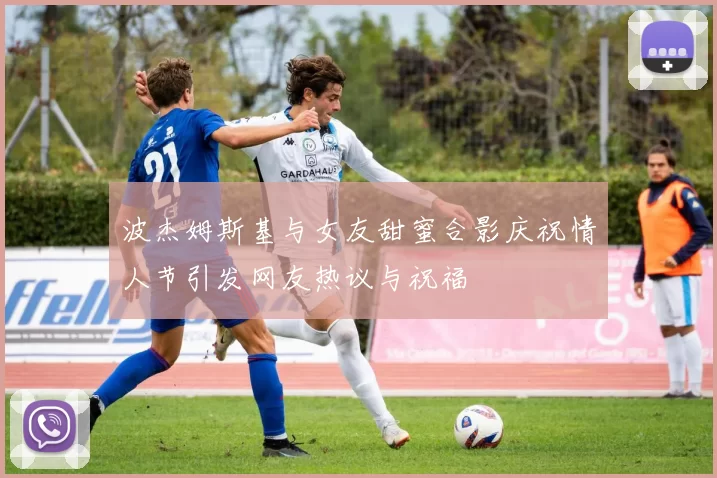 波杰姆斯基与女友甜蜜合影庆祝情人节引发网友热议与祝福