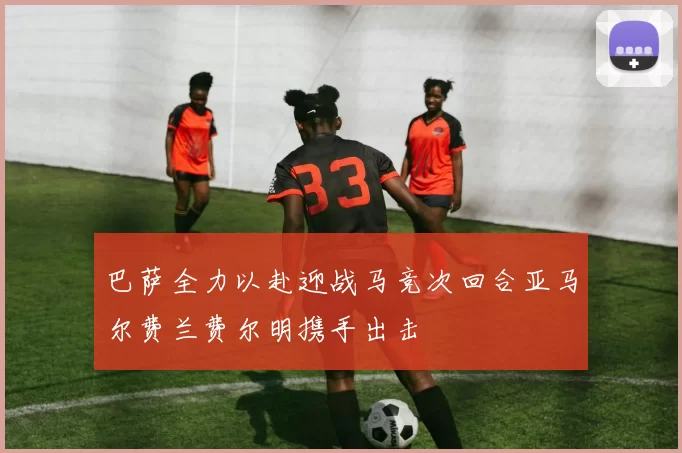 巴萨全力以赴迎战马竞次回合亚马尔费兰费尔明携手出击
