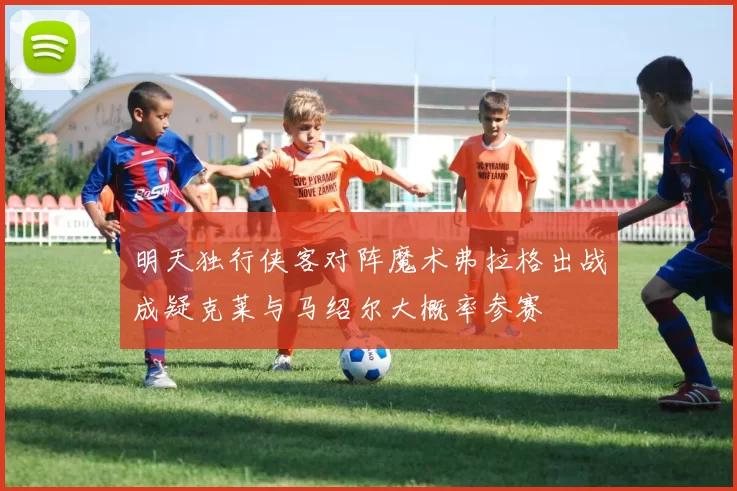 明天独行侠客对阵魔术弗拉格出战成疑克莱与马绍尔大概率参赛