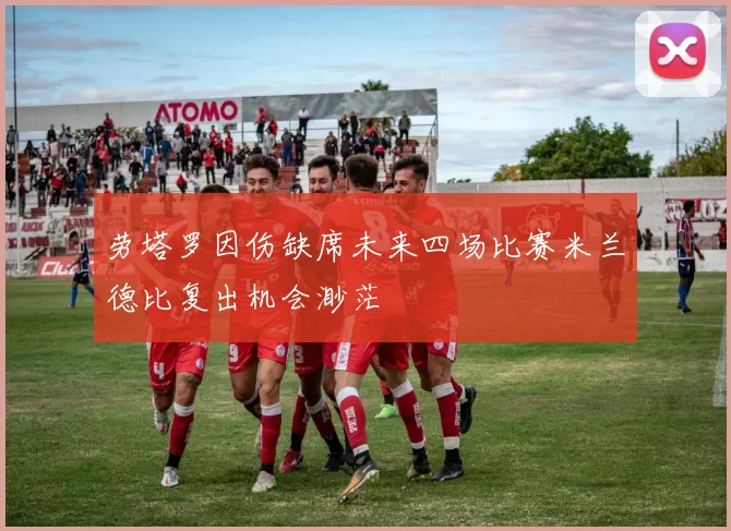 劳塔罗因伤缺席未来四场比赛米兰德比复出机会渺茫