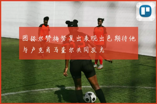 图赫尔赞梅努复出表现出色期待他与卢克肖马奎尔共同发光