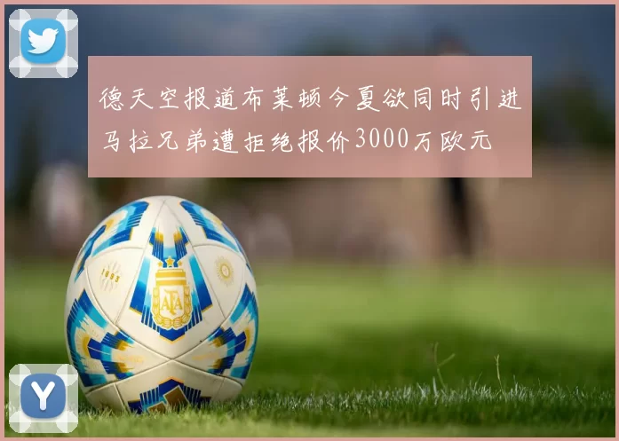 德天空报道布莱顿今夏欲同时引进马拉兄弟遭拒绝报价3000万欧元