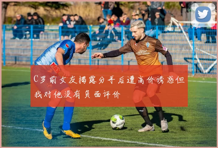 C罗前女友揭露分手后遭高价诱惑但我对他没有负面评价