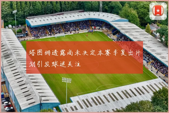 塔图姆透露尚未决定本赛季复出计划引发球迷关注