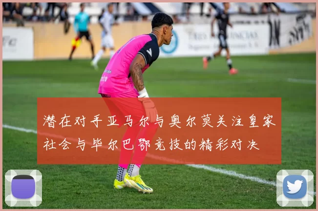 潜在对手亚马尔与奥尔莫关注皇家社会与毕尔巴鄂竞技的精彩对决