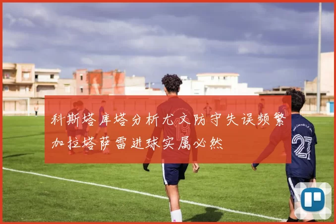 科斯塔库塔分析尤文防守失误频繁加拉塔萨雷进球实属必然