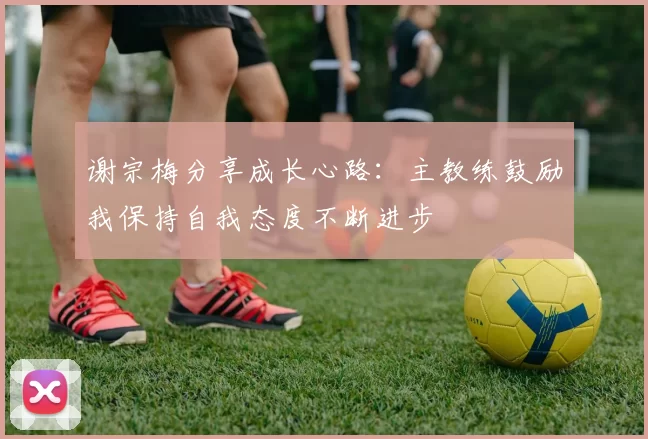 谢宗梅分享成长心路：主教练鼓励我保持自我态度不断进步