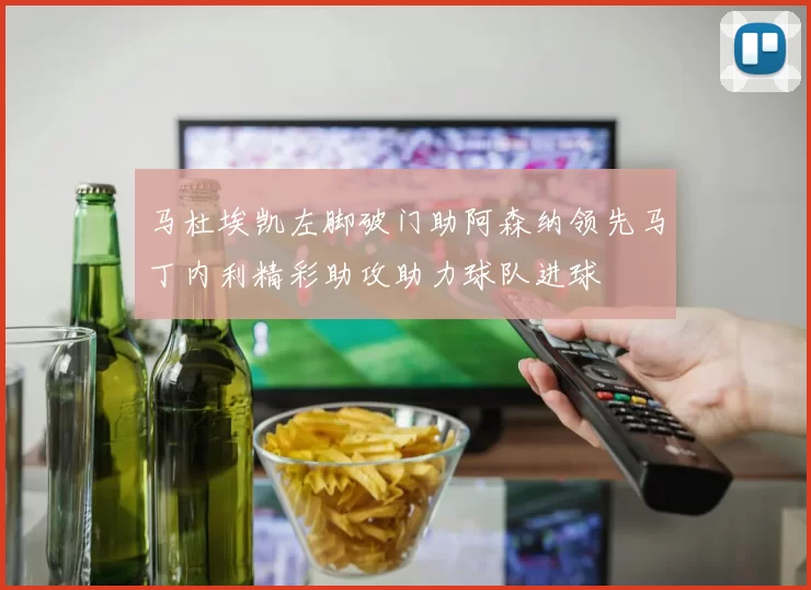马杜埃凯左脚破门助阿森纳领先马丁内利精彩助攻助力球队进球
