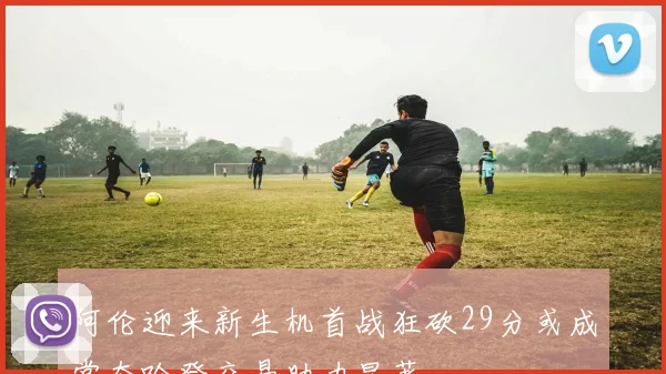 阿伦迎来新生机首战狂砍29分或成常态哈登交易助力显著