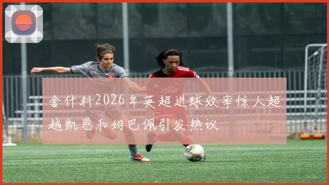舍什科2026年英超进球效率惊人超越凯恩和姆巴佩引发热议
