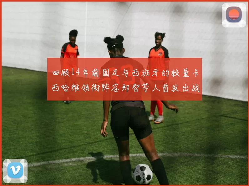 回顾14年前国足与西班牙的较量卡西哈维领衔阵容郑智等人首发出战